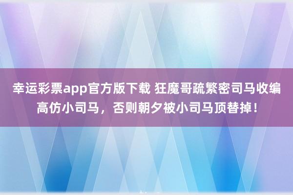 幸运彩票app官方版下载 狂魔哥疏繁密司马收编高仿小司马，否则朝夕被小司马顶替掉！