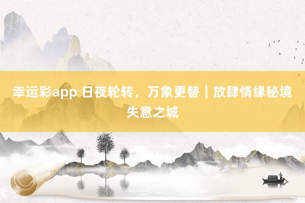 幸运彩app 日夜轮转，万象更替｜放肆情缘秘境失意之城