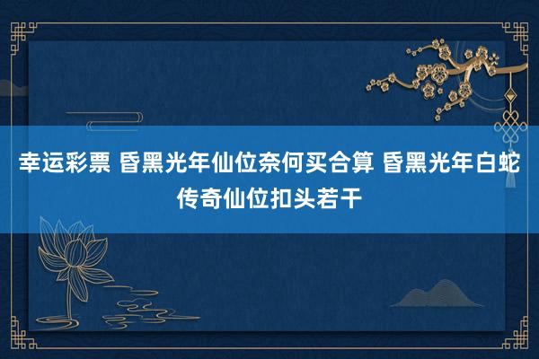 幸运彩票 昏黑光年仙位奈何买合算 昏黑光年白蛇传奇仙位扣头若干