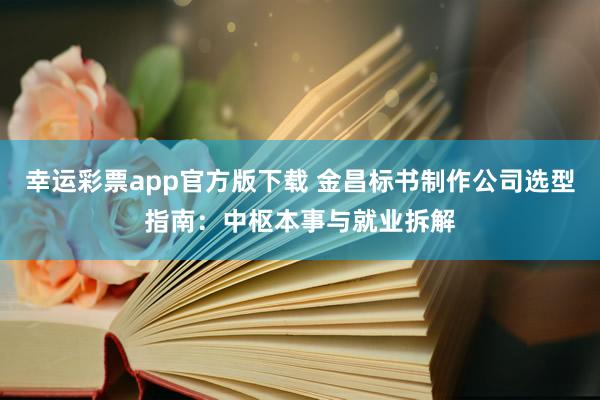 幸运彩票app官方版下载 金昌标书制作公司选型指南：中枢本事与就业拆解