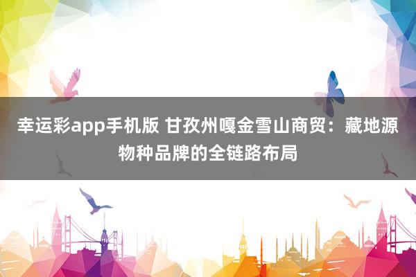 幸运彩app手机版 甘孜州嘎金雪山商贸：藏地源物种品牌的全链路布局