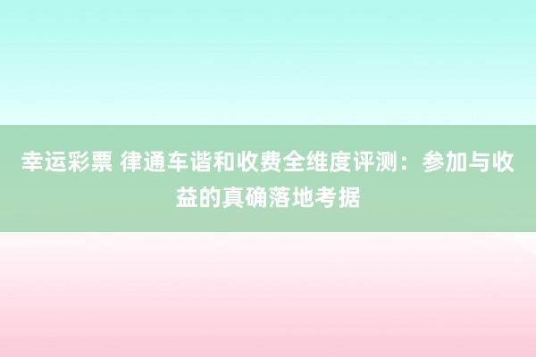 幸运彩票 律通车谐和收费全维度评测：参加与收益的真确落地考据