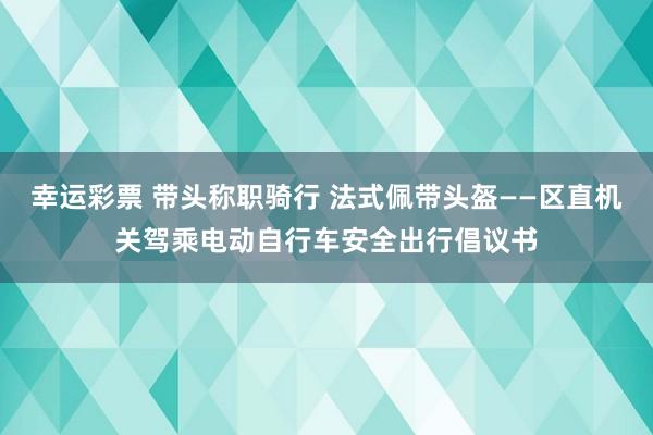 幸运彩票 带头称职骑行 法式佩带头盔——区直机关驾乘电动自行车安全出行倡议书