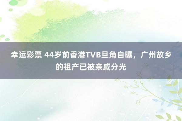 幸运彩票 44岁前香港TVB旦角自曝，广州故乡的祖产已被亲戚分光