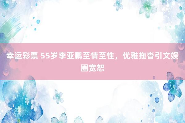 幸运彩票 55岁李亚鹏至情至性，优雅拖沓引文娱圈宽恕