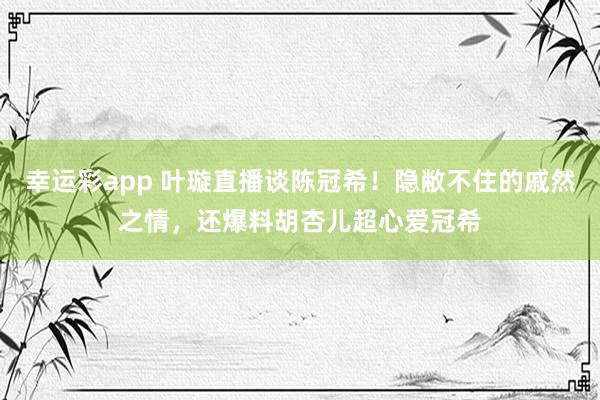 幸运彩app 叶璇直播谈陈冠希！隐敝不住的戚然之情，还爆料胡杏儿超心爱冠希