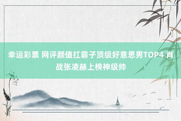 幸运彩票 网评颜值扛霸子顶级好意思男TOP4 肖战张凌赫上榜神级帅
