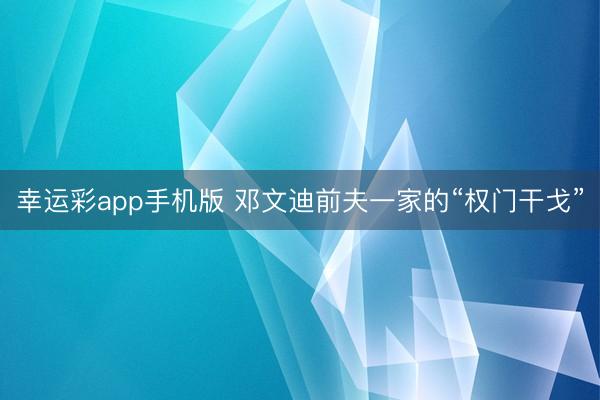 幸运彩app手机版 邓文迪前夫一家的“权门干戈”