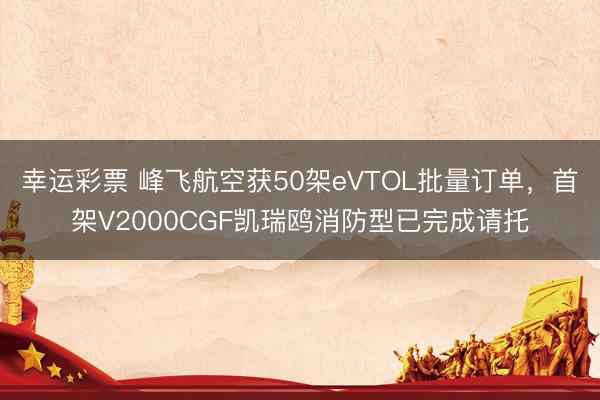 幸运彩票 峰飞航空获50架eVTOL批量订单，首架V2000CGF凯瑞鸥消防型已完成请托