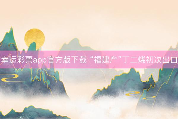 幸运彩票app官方版下载 “福建产”丁二烯初次出口