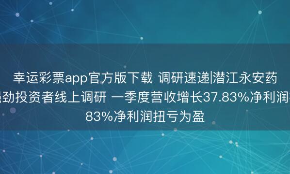 幸运彩票app官方版下载 调研速递|潜江永安药业接受强劲投资者线上调研 一季度营收增长37.83%净利润扭亏为盈