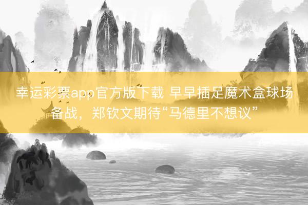 幸运彩票app官方版下载 早早插足魔术盒球场备战，郑钦文期待“马德里不想议”