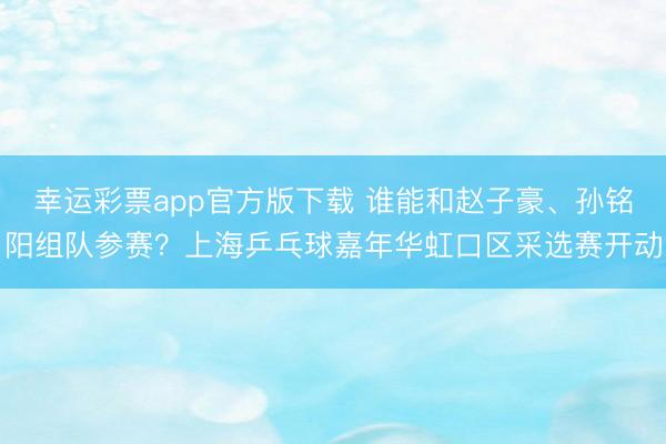 幸运彩票app官方版下载 谁能和赵子豪、孙铭阳组队参赛？上海乒乓球嘉年华虹口区采选赛开动