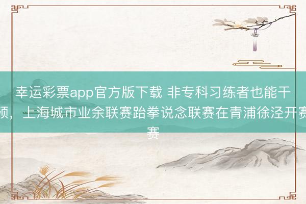 幸运彩票app官方版下载 非专科习练者也能干预，上海城市业余联赛跆拳说念联赛在青浦徐泾开赛