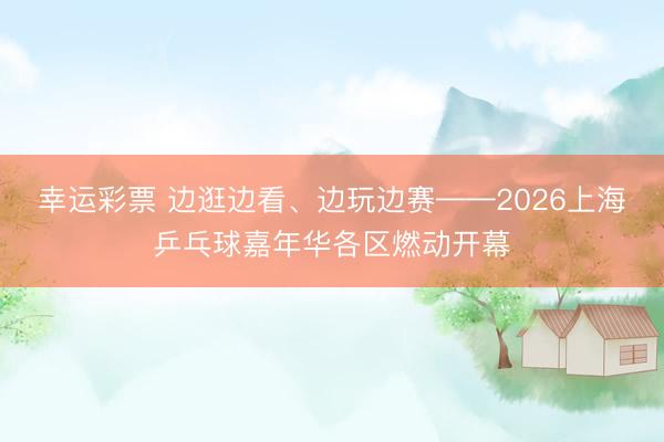幸运彩票 边逛边看、边玩边赛——2026上海乒乓球嘉年华各区燃动开幕