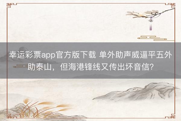 幸运彩票app官方版下载 单外助声威逼平五外助泰山，但海港锋线又传出坏音信？