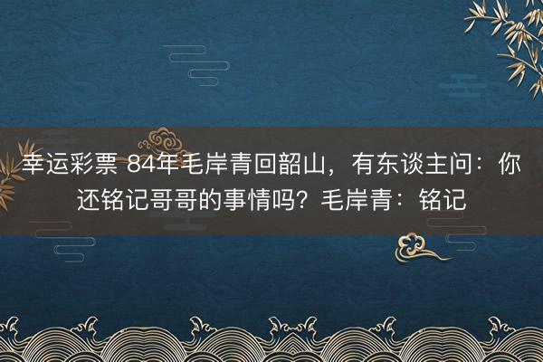 幸运彩票 84年毛岸青回韶山，有东谈主问：你还铭记哥哥的事情吗？毛岸青：铭记