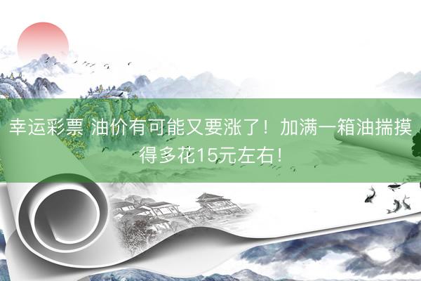 幸运彩票 油价有可能又要涨了！加满一箱油揣摸得多花15元左右！