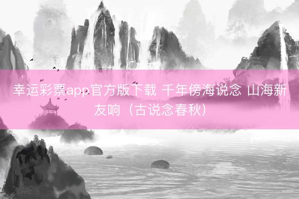 幸运彩票app官方版下载 千年傍海说念 山海新友响（古说念春秋）